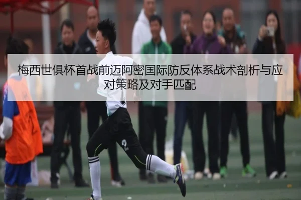 梅西世俱杯首战前迈阿密国际防反体系战术剖析与应对策略及对手匹配
